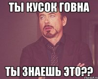 ты кусок говна ты знаешь это??