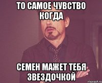 то самое чувство когда семен мажет тебя звездочкой