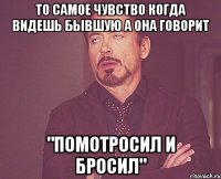 То самое чувство когда видешь бывшую а она говорит "Помотросил и бросил"