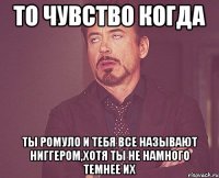 То чувство когда Ты Ромуло и тебя все называют ниггером,хотя ты не намного темнее их