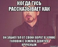 Когда Гусь рассказывает как Он забил гол от своих ворот в чужие головой с земли в девятку крученым