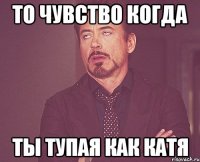 то чувство когда ты тупая как катя