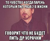 то чувство когда парень который пил раза 2 в жизни говорит что не будет пить др усрачки