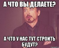 А что вы делаете? А что у нас тут строить будут?