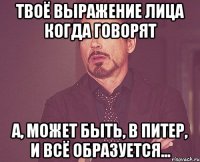 Твоё выражение лица когда говорят А, может быть, в Питер, и всё образуется...