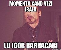 Momentu cand vezi ibala Lu Igor Barbacari