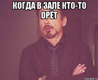 когда в зале кто-то орёт 