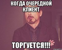 когда очередной клиент ТОРГУЕТСЯ!!!