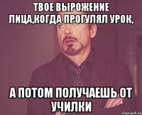 Твое вырожение лица,когда прогулял урок, А потом получаешь от училки