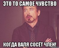 Это то самое чувство когда Валя сосёт член!