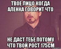 Твое лицо когда Аленка говорит что не даст тебе потому что твой рост 175см