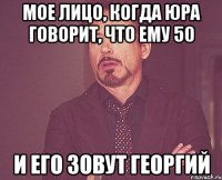 мое лицо, когда Юра говорит, что ему 50 и его зовут Георгий