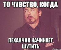 то чувство, когда леханчик начинает шутить