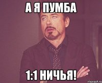 А я Пумба 1:1 Ничья!