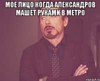 Мое лицо когда александров машет руками в метро 