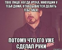 твое лицо, когда Уруха, живущий у тебя дома, отказывается делать тебе чаек, потому что его уже сделал Руки