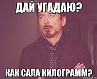 Дай угадаю? Как сала Килограмм?