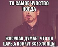 то самое чувство когда Жасулан думает что он царь,а вокруг все хлопцы