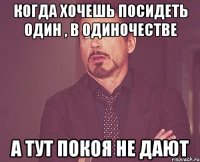 когда хочешь посидеть один , в одиночестве а тут покоя не дают