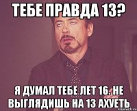 Тебе правда 13? Я думал тебе лет 16. Не выглядишь на 13 Ахуеть