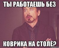 Ты работаешь без коврика на столе?