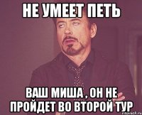 не умеет петь ваш Миша , он не пройдет во второй тур