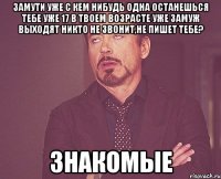 замути уже с кем нибудь одна останешься тебе уже 17 в твоем возрасте уже замуж выходят никто не звонит,не пишет тебе? ЗНАКОМЫЕ