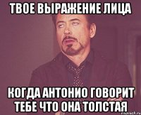 твое выражение лица когда антонио говорит тебе что она толстая