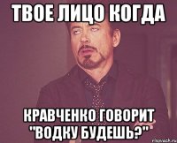 Твое лицо когда Кравченко говорит "Водку будешь?"