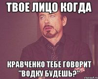 Твое лицо когда кравченко тебе говорит "водку будешь?"