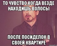 То чувство,когда везде находишь волосы после посиделок в своей квартире