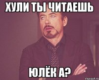 Хули ты читаешь Юлёк а?