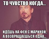 то чувство когда... идёшь на фен с мариной, а возвращаешься одна...