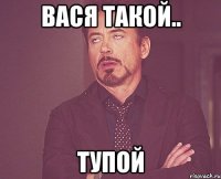 ВАСЯ ТАКОЙ.. ТУПОЙ