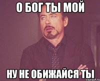 о Бог ты мой ну не обижайся ты