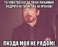 То чувство когда твою любимая подруга не гуляет из за уроков( Пизда моя не рядом(