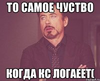 то самое чуство когда Кс логаеет(