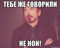 Тебе же говорили Не ной!