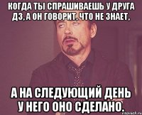 Когда ты спрашиваешь у друга дз, а он говорит, что не знает, А на следующий день у него оно сделано.