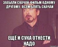 ЗАЕБАЛИ СКАЧАЙ ФИЛЬМ ОДНОМУ , ДРУГОМУ , ВСЕМ БЛЯТЬ СКАЧАЙ ЕЩЁ И СУКА ОТНЕСТИ НАДО