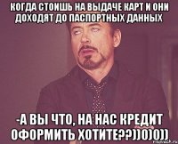 Когда стоишь на выдаче карт и они доходят до паспортных данных -А ВЫ ЧТО, на нас кредит оформить хотите??))0)0))