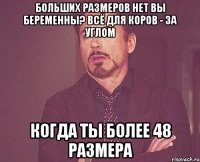 больших размеров нет вы беременны? всё для коров - за углом Когда ты более 48 размера