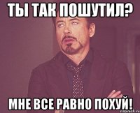 ты так пошутил? мне все равно похуй!