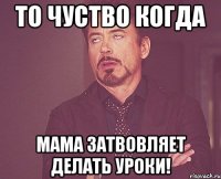 то чуство когда мама затвовляет делать уроки!