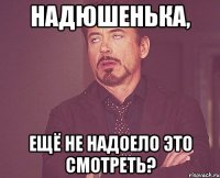 Надюшенька, Ещё не надоело это смотреть?