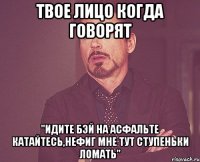 Твое лицо когда говорят "Идите бэй на асфальте катайтесь,нефиг мне тут ступеньки ломать"