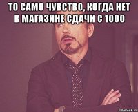 То само чувство, когда нет в магазине сдачи с 1000 