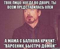 Твое лицо, когда во дворе, ты всем представилась Олей А мама с балкона кричит: "Варсеник, быстро домой"