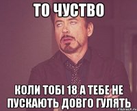 то чуство коли тобі 18 а тебе не пускають довго гулять