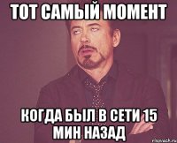 тот самый момент когда был в сети 15 мин назад